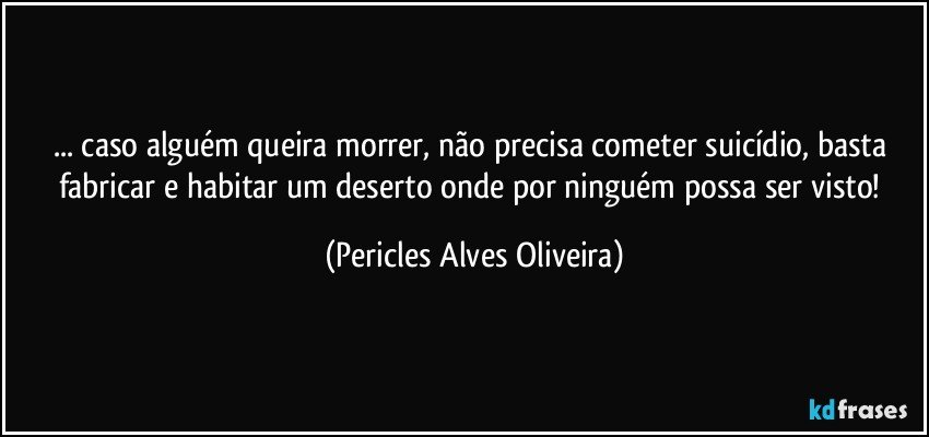 ... caso alguém queira morrer, não precisa cometer suicídio, basta fabricar e habitar um deserto onde por ninguém possa ser visto! (Pericles Alves Oliveira)