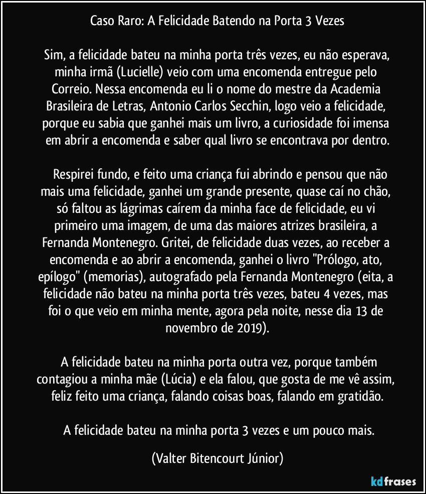 Caso Raro: A Felicidade Batendo na Porta 3 Vezes

  Sim, a felicidade bateu na minha porta três vezes, eu não esperava, minha irmã (Lucielle) veio com uma encomenda entregue pelo Correio. Nessa encomenda eu li o nome do mestre da Academia Brasileira de Letras, Antonio Carlos Secchin, logo veio a felicidade, porque eu sabia que ganhei mais um livro, a curiosidade foi imensa em abrir a encomenda e saber qual livro se encontrava por dentro.

   Respirei fundo, e feito uma criança fui abrindo e pensou que não mais uma felicidade, ganhei um grande presente, quase caí no chão, só faltou as lágrimas caírem da minha face de felicidade, eu vi primeiro uma imagem, de uma das maiores atrizes brasileira, a Fernanda Montenegro. Gritei, de felicidade duas vezes, ao receber a encomenda e ao abrir a encomenda, ganhei o livro "Prólogo, ato, epílogo" (memorias), autografado pela Fernanda Montenegro (eita, a felicidade não bateu na minha porta três vezes, bateu 4 vezes, mas foi o que veio em minha mente, agora pela noite, nesse dia 13 de novembro de 2019).

  A felicidade bateu na minha porta outra vez, porque também contagiou a minha mãe (Lúcia) e ela falou, que gosta de me vê assim, feliz feito uma criança, falando coisas boas, falando em gratidão.

  A felicidade bateu na minha porta 3 vezes e um pouco mais. (Valter Bitencourt Júnior)