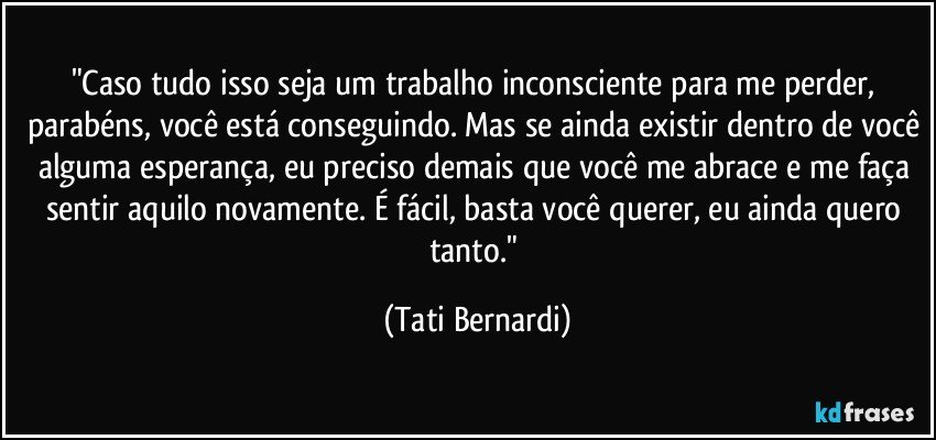 "Caso tudo isso seja um trabalho inconsciente para me perder, parabéns, você está conseguindo. Mas se ainda existir dentro de você alguma esperança, eu preciso demais que você me abrace e me faça sentir aquilo novamente. É fácil, basta você querer, eu ainda quero tanto." (Tati Bernardi)