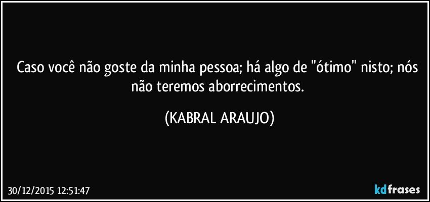 Caso você não goste da minha pessoa; há algo de "ótimo" nisto; nós não teremos aborrecimentos. (KABRAL ARAUJO)