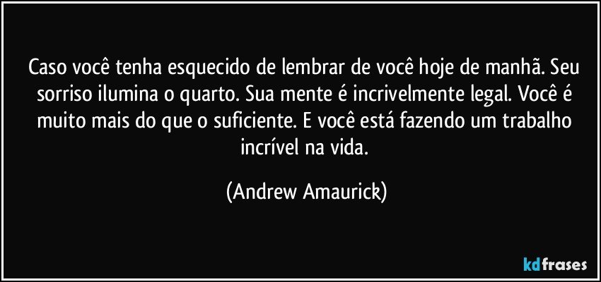 Caso você tenha esquecido de lembrar de você hoje de manhã. Seu sorriso ilumina o quarto. Sua mente é incrivelmente legal. Você é muito mais do que o suficiente. E você está fazendo um trabalho incrível na vida. (Andrew Amaurick)