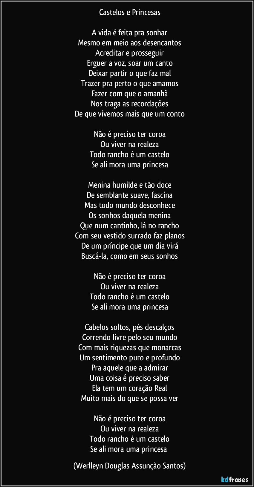 Castelos e Princesas

A vida é feita pra sonhar
Mesmo em meio aos desencantos
Acreditar e prosseguir
Erguer a voz, soar um canto
Deixar partir o que faz mal
Trazer pra perto o que amamos
Fazer com que o amanhã
Nos traga as recordações
De que vivemos mais que um conto

Não é preciso ter coroa
Ou viver na realeza
Todo rancho é um castelo
Se ali mora uma princesa

Menina humilde e tão doce
De semblante suave, fascina
Mas todo mundo desconhece
Os sonhos daquela menina
Que num cantinho, lá no rancho
Com seu vestido surrado faz planos
De um príncipe que um dia virá
Buscá-la, como em seus sonhos

Não é preciso ter coroa
Ou viver na realeza
Todo rancho é um castelo
Se ali mora uma princesa

Cabelos soltos, pés descalços
Correndo livre pelo seu mundo
Com mais riquezas que monarcas
Um sentimento puro e profundo
Pra aquele que a admirar
Uma coisa é preciso saber
Ela tem um coração Real
Muito mais do que se possa ver

Não é preciso ter coroa
Ou viver na realeza
Todo rancho é um castelo
Se ali mora uma princesa (Werlleyn Douglas Assunção Santos)