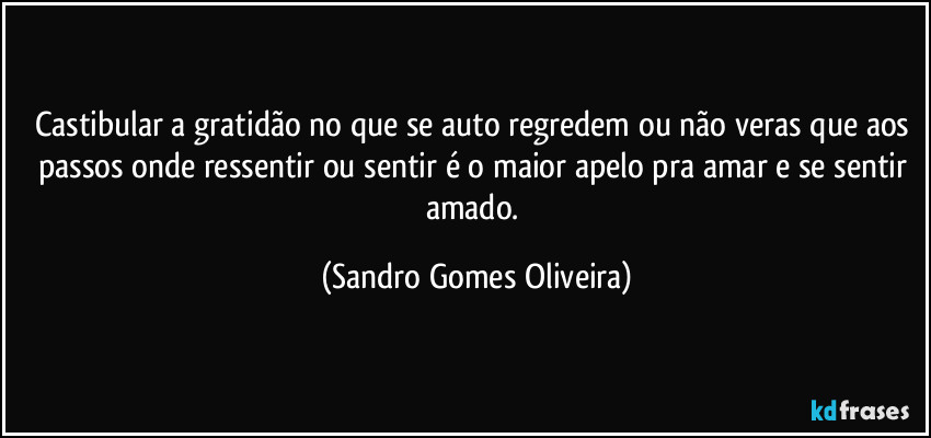 Castibular a gratidão no que se auto regredem ou não veras que aos passos onde ressentir ou sentir é o maior apelo pra amar e se sentir amado. (Sandro Gomes Oliveira)