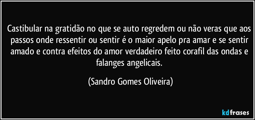 Castibular na gratidão no que se auto regredem ou não veras que aos passos onde ressentir ou sentir é o maior apelo pra amar e se sentir amado e contra efeitos do amor verdadeiro feito corafil das ondas e falanges angelicais. (Sandro Gomes Oliveira)