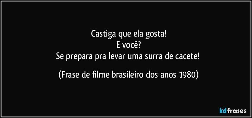 Castiga que ela gosta!
E você?
Se prepara pra levar uma surra de cacete! (Frase de filme brasileiro dos anos 1980)