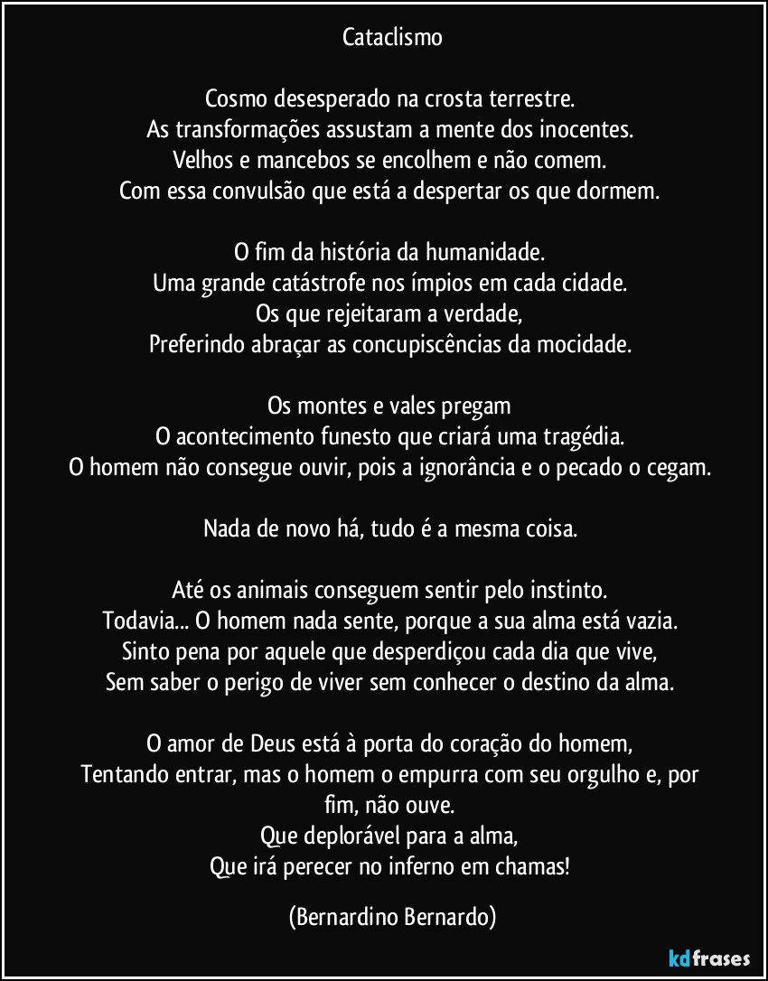 Cataclismo

Cosmo desesperado na crosta terrestre.  
As transformações assustam a mente dos inocentes.  
Velhos e mancebos se encolhem e não comem.  
Com essa convulsão que está a despertar os que dormem.  

O fim da história da humanidade.  
Uma grande catástrofe nos ímpios em cada cidade.  
Os que rejeitaram a verdade,  
Preferindo abraçar as concupiscências da mocidade.  

Os montes e vales pregam  
O acontecimento funesto que criará uma tragédia.  
O homem não consegue ouvir, pois a ignorância e o pecado o cegam.  
Nada de novo há, tudo é a mesma coisa.  

Até os animais conseguem sentir pelo instinto.  
Todavia... O homem nada sente, porque a sua alma está vazia.  
Sinto pena por aquele que desperdiçou cada dia que vive,  
Sem saber o perigo de viver sem conhecer o destino da alma.  

O amor de Deus está à porta do coração do homem,  
Tentando entrar, mas o homem o empurra com seu orgulho e, por fim, não ouve.  
Que deplorável para a alma,  
Que irá perecer no inferno em chamas! (Bernardino Bernardo)