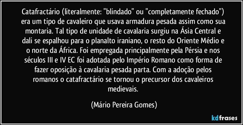 Catafractário (literalmente: "blindado" ou "completamente fechado") era um tipo de cavaleiro que usava armadura pesada assim como sua montaria. Tal tipo de unidade de cavalaria surgiu na Ásia Central e dali se espalhou para o planalto iraniano, o resto do Oriente Médio e o norte da África. Foi empregada principalmente pela Pérsia e nos séculos III e IV EC foi adotada pelo Império Romano como forma de fazer oposição à cavalaria pesada parta. Com a adoção pelos romanos o catafractário se tornou o precursor dos cavaleiros medievais. (Mário Pereira Gomes)