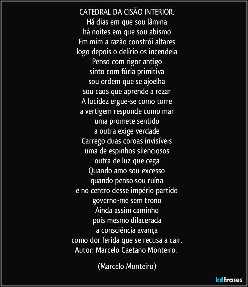 CATEDRAL DA CISÃO INTERIOR.
Há dias em que sou lâmina
há noites em que sou abismo
Em mim a razão constrói altares
logo depois o delírio os incendeia
Penso com rigor antigo
sinto com fúria primitiva
sou ordem que se ajoelha
sou caos que aprende a rezar
A lucidez ergue-se como torre
a vertigem responde como mar
uma promete sentido
a outra exige verdade
Carrego duas coroas invisíveis
uma de espinhos silenciosos
outra de luz que cega
Quando amo sou excesso
quando penso sou ruína
e no centro desse império partido
governo-me sem trono
Ainda assim caminho
pois mesmo dilacerada
a consciência avança
como dor ferida que se recusa a cair.
Autor: Marcelo Caetano Monteiro. (Marcelo Monteiro)