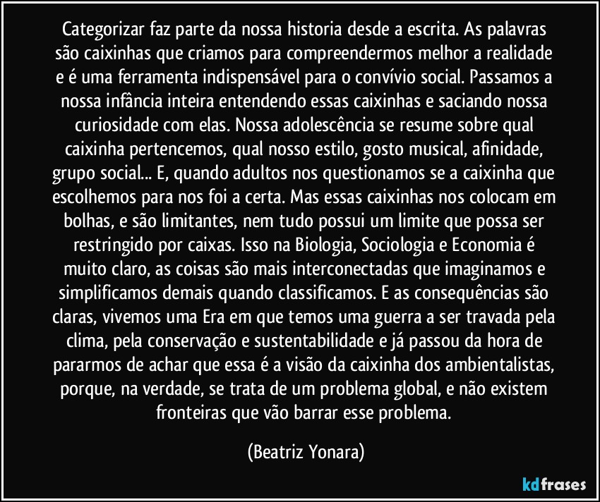 Categorizar faz parte da nossa historia desde a escrita. As palavras são caixinhas que criamos para compreendermos melhor a realidade e é uma ferramenta indispensável para o convívio social. Passamos a nossa infância inteira entendendo essas caixinhas e saciando nossa curiosidade com elas. Nossa adolescência se resume sobre qual caixinha pertencemos, qual nosso estilo, gosto musical, afinidade, grupo social... E, quando adultos nos questionamos se a caixinha que escolhemos para nos foi a certa. Mas essas caixinhas nos colocam em bolhas, e são limitantes, nem tudo possui um limite que possa ser restringido por caixas. Isso na Biologia, Sociologia e Economia é muito claro, as coisas são mais interconectadas que imaginamos e simplificamos demais quando classificamos. E as consequências são claras, vivemos uma Era em que temos uma guerra a ser travada pela clima, pela conservação e sustentabilidade e já passou da hora de pararmos de achar que essa é a visão da caixinha dos ambientalistas, porque, na verdade, se trata de um problema global, e não existem fronteiras que vão barrar esse problema. (Beatriz Yonara)