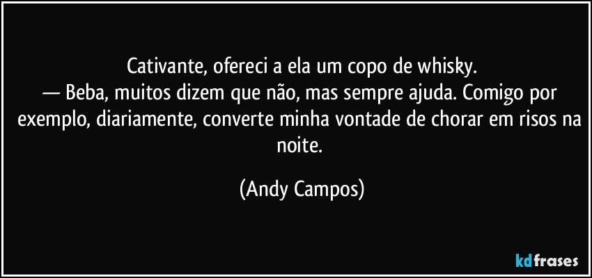Cativante, ofereci a ela um copo de whisky.
— Beba, muitos dizem que não, mas sempre ajuda. Comigo por exemplo, diariamente, converte minha vontade de chorar em risos na noite. (Andy Campos)