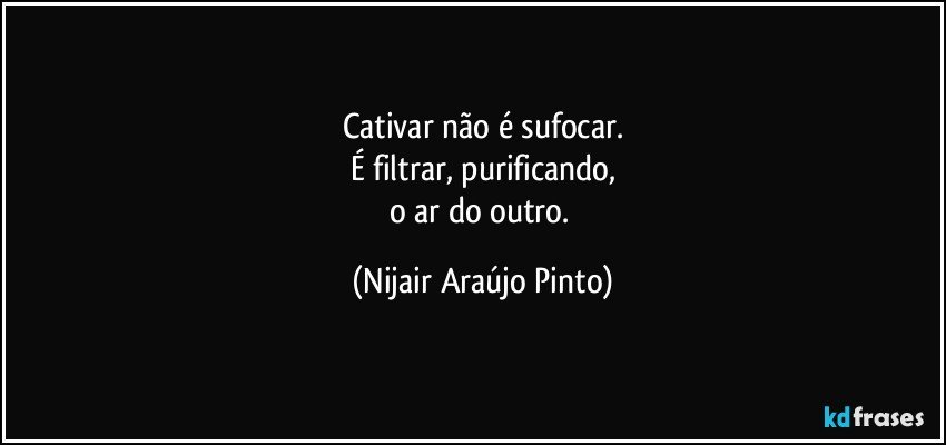 Cativar não é sufocar.
É filtrar, purificando,
o ar do outro. (Nijair Araújo Pinto)