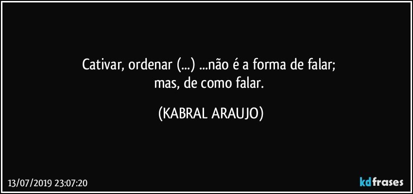 Cativar, ordenar (...) ...não é a forma de falar; 
mas, de como falar. (KABRAL ARAUJO)