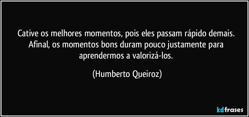 Cative os melhores momentos, pois eles passam rápido demais. Afinal, os momentos bons duram pouco justamente para aprendermos a valorizá-los. (Humberto Queiroz)