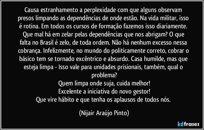 Causa estranhamento a perplexidade com que alguns observam presos limpando as dependências de onde estão. Na vida militar, isso é rotina. Em todos os cursos de formação fazemos isso diariamente. Que mal há em zelar pelas dependências que nos abrigam? O que falta no Brasil é zelo, de toda ordem. Não há nenhum excesso nessa cobrança. Infelizmente, no mundo do politicamente correto, cobrar o básico tem se tornado excêntrico e absurdo. Casa humilde, mas que esteja limpa - Isso vale para unidades prisionais, também, qual o problema?
Quem limpa onde suja, cuida melhor!
Excelente a iniciativa do novo gestor!
Que vire hábito e que tenha os aplausos de todos nós. (Nijair Araújo Pinto)