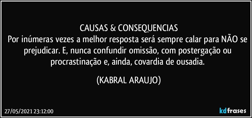 CAUSAS & CONSEQUENCIAS
Por inúmeras vezes a melhor resposta será sempre calar para NÃO se prejudicar. E, nunca confundir omissão, com postergação ou procrastinação e, ainda, covardia de ousadia. (KABRAL ARAUJO)