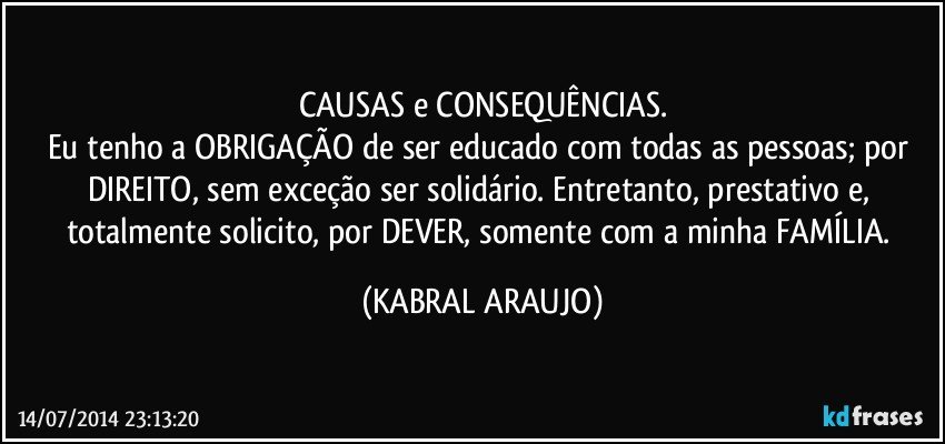 CAUSAS e CONSEQUÊNCIAS.
Eu tenho a OBRIGAÇÃO de ser educado com todas as pessoas; por DIREITO, sem exceção ser solidário. Entretanto, prestativo e, totalmente solicito, por DEVER, somente com a minha FAMÍLIA. (KABRAL ARAUJO)