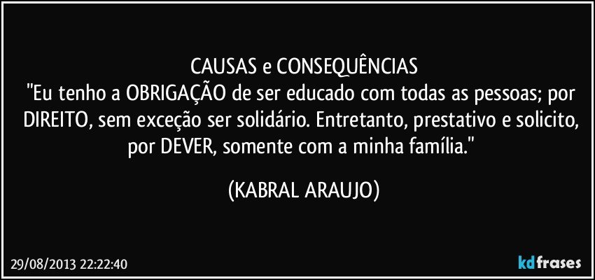 CAUSAS e CONSEQUÊNCIAS
"Eu tenho a OBRIGAÇÃO de ser educado com todas as pessoas; por DIREITO, sem exceção ser solidário. Entretanto, prestativo e solicito, por DEVER, somente com a minha família." (KABRAL ARAUJO)