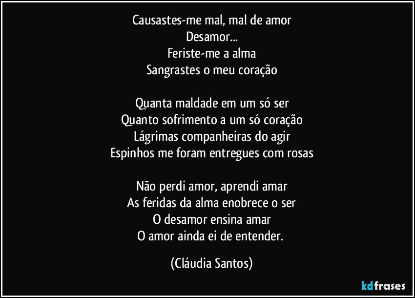 Causastes-me mal, mal de amor
Desamor...
Feriste-me a alma
Sangrastes o meu coração

Quanta maldade em um só ser
Quanto sofrimento a um só coração
Lágrimas companheiras do agir
Espinhos me foram entregues com rosas

Não perdi amor, aprendi amar
As feridas da alma enobrece o ser
O desamor ensina amar
O amor ainda ei de entender. (Cláudia Santos)