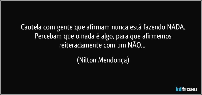 Cautela com gente que afirmam nunca está fazendo NADA.
Percebam que o nada é algo, para que afirmemos
reiteradamente com um NÃO... (Nilton Mendonça)