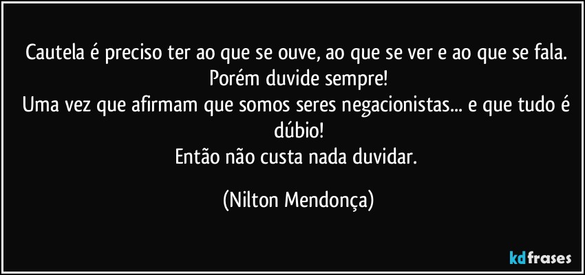 Cautela é preciso ter ao que se ouve, ao que se ver e ao que se fala. 
Porém duvide sempre!
Uma vez que afirmam que somos seres negacionistas... e que tudo é dúbio!
Então não custa nada duvidar. (Nilton Mendonça)