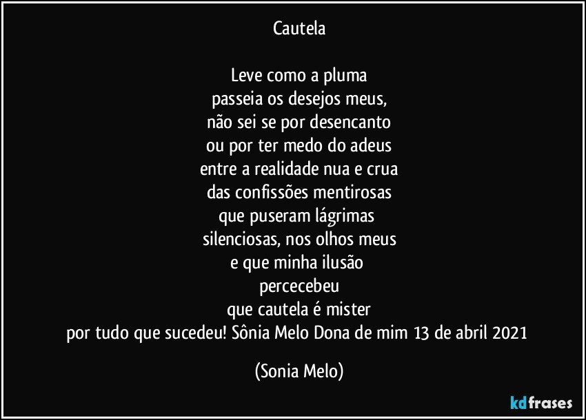 Cautela

Leve como a pluma
passeia os desejos meus,
não sei se por desencanto
ou por ter medo do adeus
entre a realidade nua e crua
das confissões mentirosas
que puseram lágrimas 
silenciosas, nos olhos meus
e que minha ilusão 
percecebeu
que cautela é mister
por tudo que sucedeu! Sônia Melo Dona de mim  13 de abril 2021 (Sonia Melo)