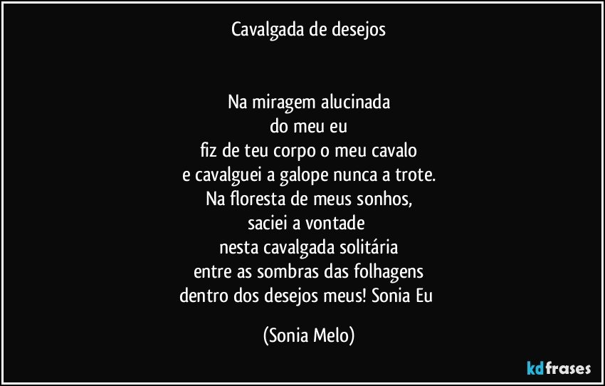 Cavalgada de desejos


Na miragem alucinada
do meu eu
fiz de teu corpo o meu cavalo
e cavalguei a galope nunca a trote.
Na floresta de meus sonhos,
saciei a  vontade 
nesta cavalgada solitária
entre as sombras das folhagens
dentro dos desejos meus! Sonia Eu (Sonia Melo)