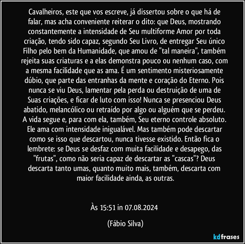 Cavalheiros, este que vos escreve, já dissertou sobre o que há de falar, mas acha conveniente reiterar o dito: que Deus, mostrando constantemente a intensidade de Seu multiforme Amor por toda criação, tendo sido capaz, segundo Seu Livro, de entregar Seu único Filho pelo bem da Humanidade, que amou de "tal maneira", também rejeita suas criaturas e a elas demonstra pouco ou nenhum caso, com a mesma facilidade que as ama. É um sentimento misteriosamente dúbio, que parte das entranhas da mente e coração do Eterno. Pois nunca se viu Deus, lamentar pela perda ou destruição de uma de Suas criações, e ficar de luto com isso! Nunca se presenciou Deus abatido, melancólico ou retraído por algo ou alguém que se perdeu. A vida segue e, para com ela, também, Seu eterno controle absoluto. Ele ama com intensidade inigualável. Mas também pode descartar como se isso que descartou, nunca tivesse existido. Então fica o lembrete: se Deus se desfaz com muita facilidade e desapego, das "frutas", como não seria capaz de descartar as "cascas"? Deus descarta tanto umas,  quanto muito mais, também, descarta com maior facilidade ainda, as outras.


Às 15:51 in 07.08.2024 (Fábio Silva)