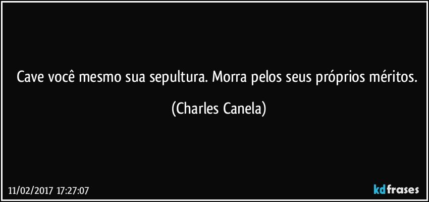 Cave você mesmo sua sepultura. Morra pelos seus próprios méritos. (Charles Canela)