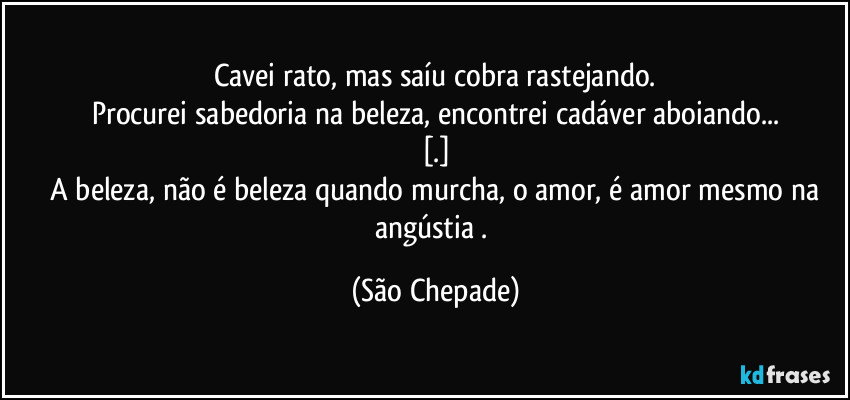 Cavei rato, mas saíu cobra rastejando.
Procurei sabedoria na beleza, encontrei cadáver aboiando...
[.]
 A beleza, não é beleza quando murcha, o amor, é amor mesmo na angústia . (São Chepade)