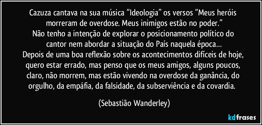 Cazuza cantava na sua música “Ideologia” os versos “Meus heróis morreram de overdose. Meus inimigos estão no poder.”
Não tenho a intenção de explorar o posicionamento político do cantor nem abordar a situação do País naquela época…
Depois de uma boa reflexão sobre os acontecimentos difíceis de hoje, quero estar errado, mas penso que os meus amigos, alguns poucos, claro, não morrem, mas estão vivendo na overdose da ganância, do orgulho, da empáfia, da falsidade, da subserviência e da covardia.
 (Sebastião Wanderley)