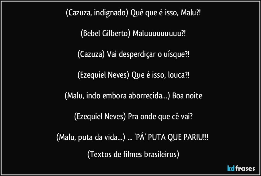 (Cazuza, indignado) Quê que é isso, Malu?!

(Bebel Gilberto) Maluuuuuuuuu?!

(Cazuza) Vai desperdiçar o uísque?!

(Ezequiel Neves) Que é isso, louca?!

(Malu, indo embora aborrecida...) Boa noite

(Ezequiel Neves) Pra onde que cê vai?

(Malu, puta da vida...) ... 'PÁ' PUTA QUE PARIU!!! (Textos de filmes brasileiros)