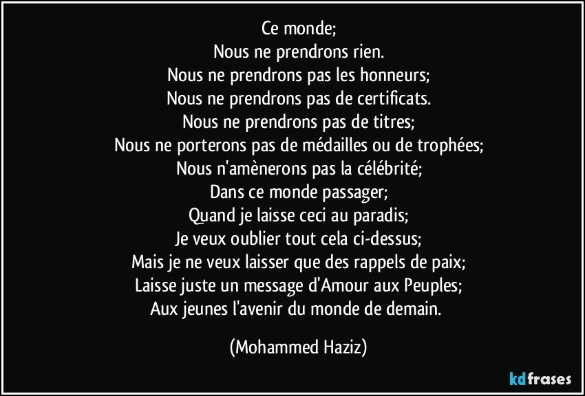 Ce monde;
Nous ne prendrons rien.
Nous ne prendrons pas les honneurs;
Nous ne prendrons pas de certificats.
Nous ne prendrons pas de titres;
Nous ne porterons pas de médailles ou de trophées;
Nous n'amènerons pas la célébrité;
Dans ce monde passager;
Quand je laisse ceci au paradis;
Je veux oublier tout cela ci-dessus;
Mais je ne veux laisser que des rappels de paix;
Laisse juste un message d'Amour aux Peuples;
Aux jeunes l'avenir du monde de demain. (Mohammed Haziz)