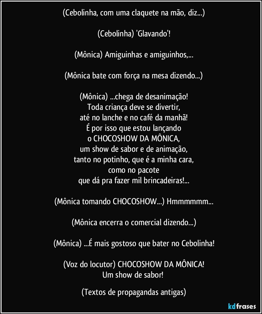 (Cebolinha, com uma claquete na mão, diz...)

(Cebolinha) 'Glavando'!

(Mônica) Amiguinhas e amiguinhos,...

(Mônica bate com força na mesa dizendo...)

(Mônica) ...chega de desanimação!
Toda criança deve se divertir,
até no lanche e no café da manhã!
É por isso que estou lançando
o CHOCOSHOW DA MÔNICA,
um show de sabor e de animação,
tanto no potinho, que é a minha cara,
como no pacote
que dá pra fazer mil brincadeiras!...

(Mônica tomando CHOCOSHOW...) Hmmmmmm...

(Mônica encerra o comercial dizendo...)

(Mônica) ...É mais gostoso que bater no Cebolinha!

(Voz do locutor) CHOCOSHOW DA MÔNICA!
Um show de sabor! (Textos de propagandas antigas)