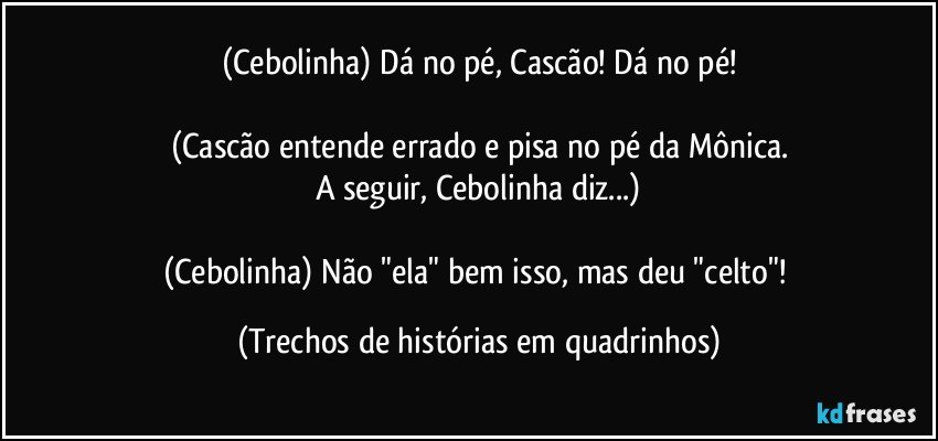 (Cebolinha) Dá no pé, Cascão! Dá no pé!

(Cascão entende errado e pisa no pé da Mônica.
A seguir, Cebolinha diz...)

(Cebolinha) Não "ela" bem isso, mas deu "celto"! (Trechos de histórias em quadrinhos)