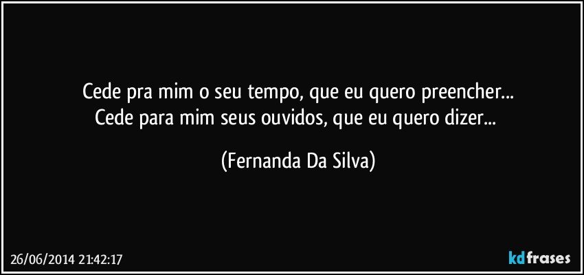 Cede pra mim o seu tempo, que eu quero preencher...
Cede para mim seus ouvidos, que eu quero dizer... (Fernanda Da Silva)