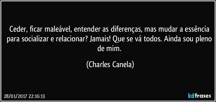 Ceder, ficar maleável, entender as diferenças, mas mudar a essência para socializar e relacionar? Jamais! Que se vá todos. Ainda sou pleno de mim. (Charles Canela)