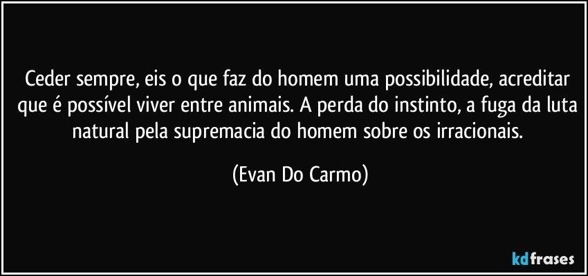 Ceder sempre, eis o que faz do homem uma possibilidade, acreditar que é possível viver entre animais. A perda do instinto, a fuga da luta natural pela supremacia do homem sobre os irracionais. (Evan Do Carmo)