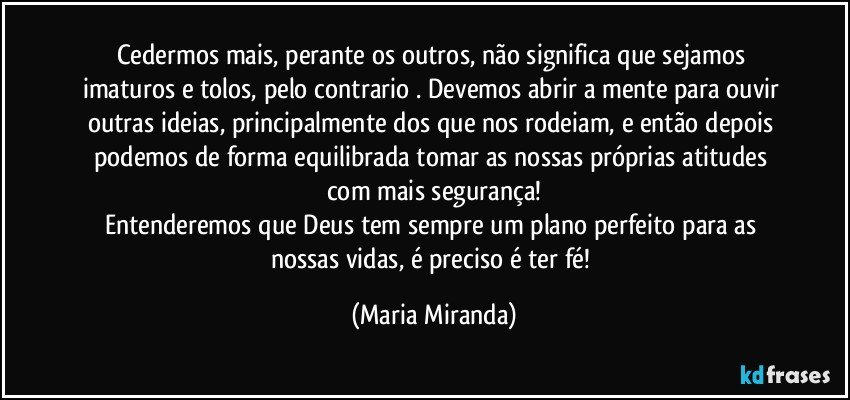 Cedermos mais, perante os outros, não significa que sejamos imaturos e tolos, pelo contrario . Devemos abrir a mente para ouvir outras ideias, principalmente dos que nos rodeiam, e então depois podemos de forma equilibrada tomar as nossas próprias atitudes com mais segurança!
Entenderemos que Deus tem sempre um plano perfeito para as nossas vidas, é preciso é ter fé! (Maria Miranda)