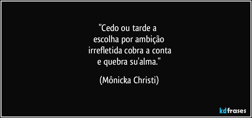 "Cedo ou tarde a 
escolha por ambição
 irrefletida cobra a conta
 e quebra su'alma." (Mônicka Christi)