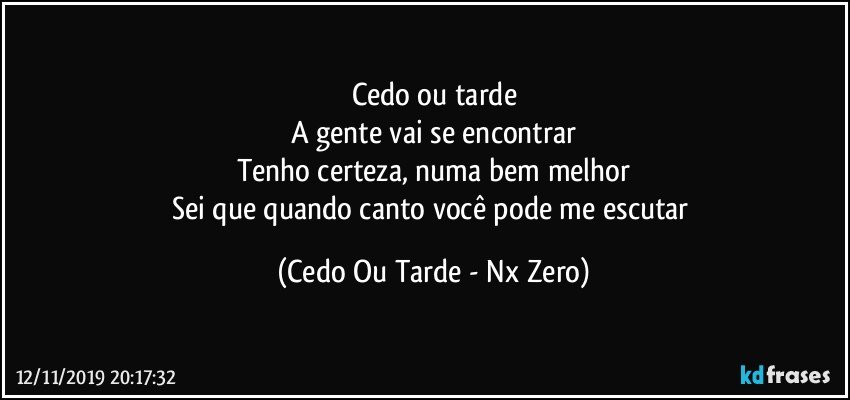 Cedo ou tarde
A gente vai se encontrar
Tenho certeza, numa bem melhor
Sei que quando canto você pode me escutar (Cedo Ou Tarde - Nx Zero)