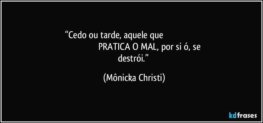 “Cedo ou tarde, aquele que                                                                                                                         PRATICA O MAL, por si ó, se destrói.” (Mônicka Christi)