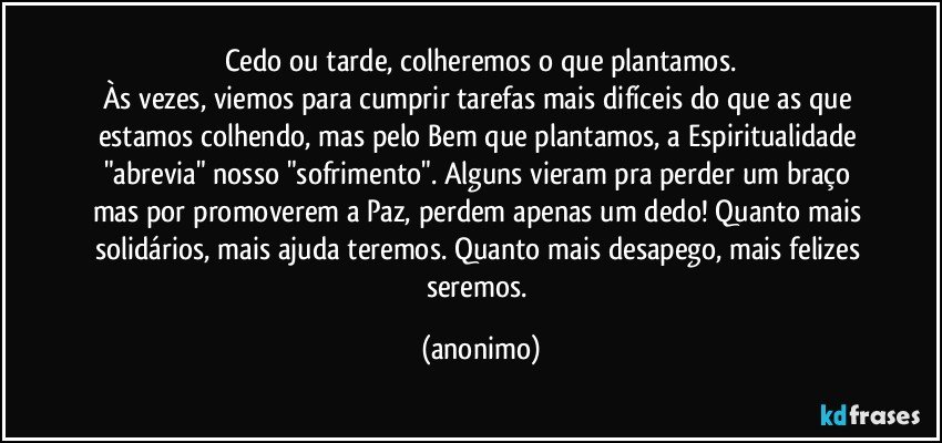 Cedo ou tarde, colheremos o que plantamos.
Às vezes, viemos para cumprir tarefas mais difíceis do que as que estamos colhendo, mas pelo Bem que plantamos, a Espiritualidade "abrevia" nosso "sofrimento". Alguns vieram pra perder um braço mas por promoverem a Paz, perdem apenas um dedo! Quanto mais solidários, mais ajuda teremos. Quanto mais desapego, mais felizes seremos. (anonimo)