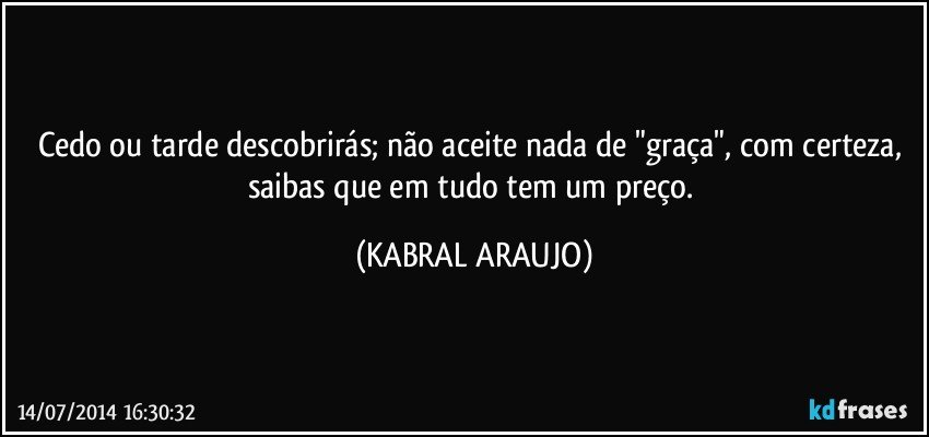 Cedo ou tarde descobrirás; não aceite nada de "graça", com certeza, saibas que em tudo tem um preço. (KABRAL ARAUJO)