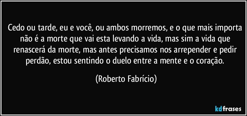 Cedo ou tarde, eu e você, ou ambos morremos, e o que mais importa não é a morte que vai esta levando a vida, mas sim a vida que renascerá da morte, mas antes precisamos nos arrepender e pedir perdão, estou sentindo o duelo entre a mente e o coração. (Roberto Fabrício)