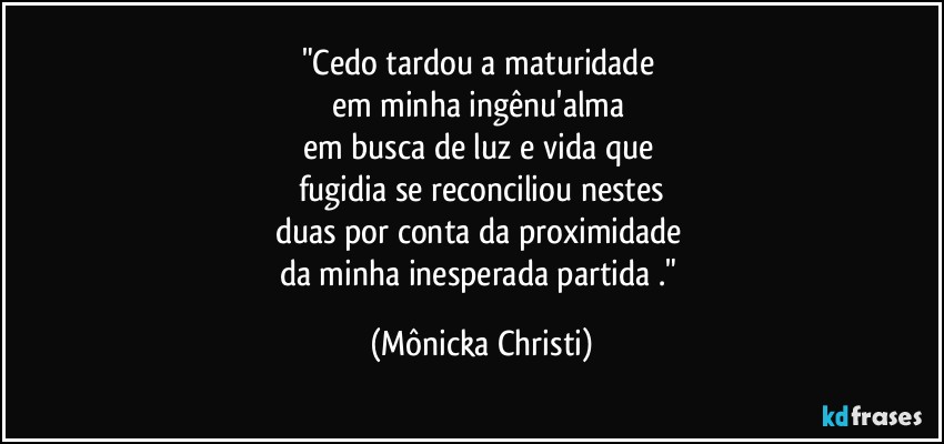 "Cedo tardou a maturidade 
em minha ingênu'alma 
em busca de luz e vida que 
fugidia se reconciliou nestes
duas por conta da proximidade 
da minha inesperada partida ." (Mônicka Christi)