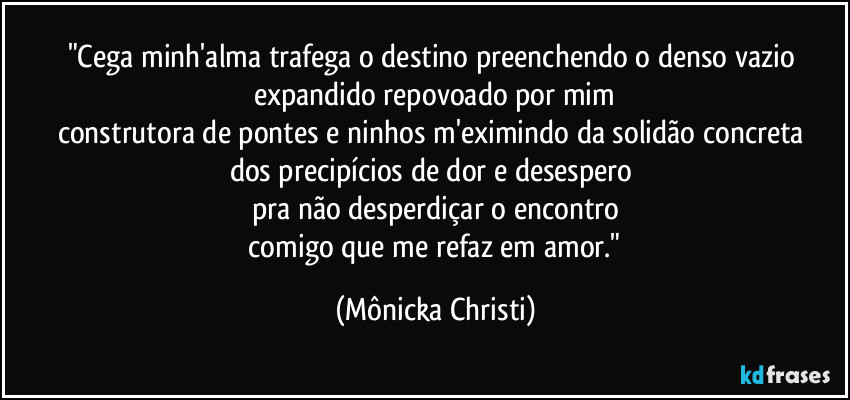"Cega minh'alma trafega o destino preenchendo o denso vazio 
expandido repovoado por mim
construtora de pontes e ninhos m'eximindo da solidão concreta 
dos precipícios de dor e desespero 
pra não desperdiçar o encontro
 comigo que me refaz em amor." (Mônicka Christi)