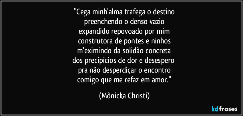 "Cega minh'alma trafega o destino
 preenchendo o denso vazio 
expandido repovoado por mim
construtora de pontes e ninhos
 m'eximindo da solidão concreta 
dos precipícios de dor e desespero 
pra não desperdiçar o encontro
 comigo que me refaz em amor." (Mônicka Christi)