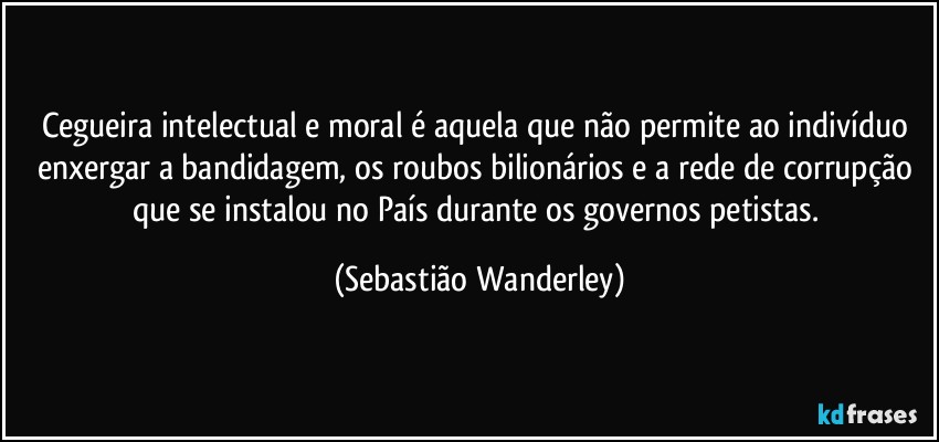 Cegueira intelectual e moral é aquela que não permite ao indivíduo enxergar a bandidagem, os roubos bilionários e a rede de corrupção que se instalou no País durante os governos petistas. (Sebastião Wanderley)