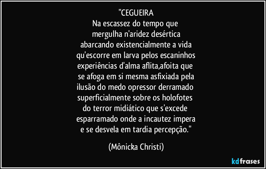 "CEGUEIRA
Na escassez do tempo que 
mergulha n'aridez desértica
abarcando existencialmente a vida
qu'escorre em larva pelos escaninhos
experiências d'alma aflita,afoita que 
se afoga em si mesma asfixiada pela
ilusão do medo opressor derramado 
superficialmente sobre os holofotes 
do terror midiático que s'excede 
esparramado onde a incautez impera
 e se desvela em tardia percepção." (Mônicka Christi)