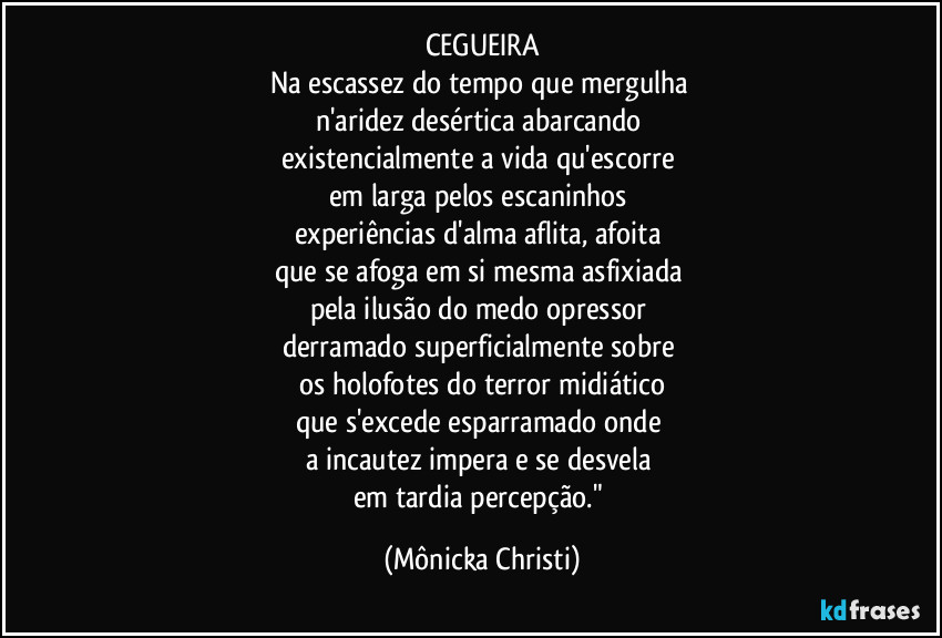 CEGUEIRA
Na escassez do tempo que mergulha 
n'aridez desértica abarcando 
existencialmente a vida qu'escorre 
em larga pelos escaninhos 
experiências d'alma aflita, afoita 
que se afoga em si mesma asfixiada 
pela ilusão do medo opressor 
derramado superficialmente sobre 
os holofotes do terror midiático
que s'excede esparramado onde 
a incautez impera e se desvela 
em tardia percepção." (Mônicka Christi)